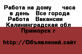 Работа на дому 2-3 часа в день - Все города Работа » Вакансии   . Калининградская обл.,Приморск г.